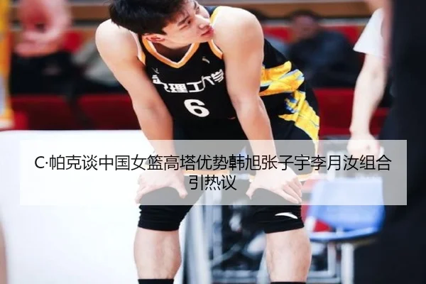 C·帕克谈中国女篮高塔优势韩旭张子宇李月汝组合引热议 | 3377SPORTS